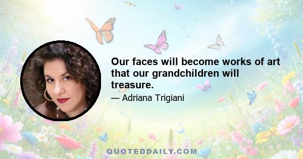 Our faces will become works of art that our grandchildren will treasure.