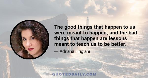 The good things that happen to us were meant to happen, and the bad things that happen are lessons meant to teach us to be better.