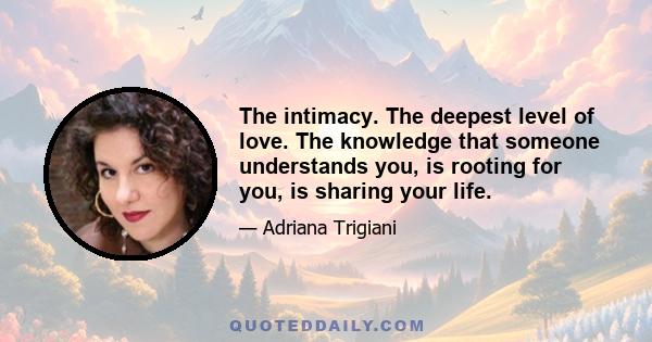 The intimacy. The deepest level of love. The knowledge that someone understands you, is rooting for you, is sharing your life.