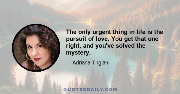 The only urgent thing in life is the pursuit of love. You get that one right, and you've solved the mystery.