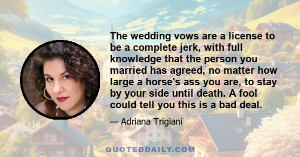 The wedding vows are a license to be a complete jerk, with full knowledge that the person you married has agreed, no matter how large a horse's ass you are, to stay by your side until death. A fool could tell you this