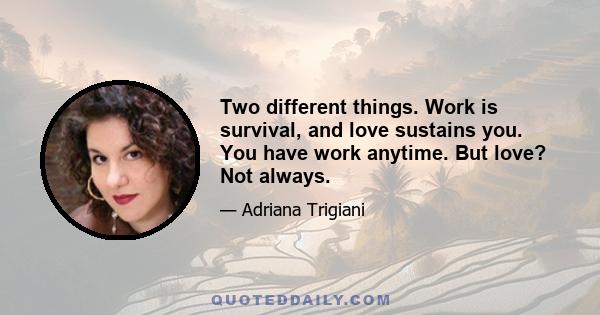 Two different things. Work is survival, and love sustains you. You have work anytime. But love? Not always.