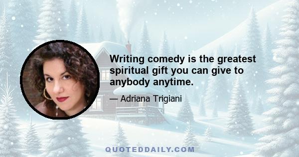 Writing comedy is the greatest spiritual gift you can give to anybody anytime.