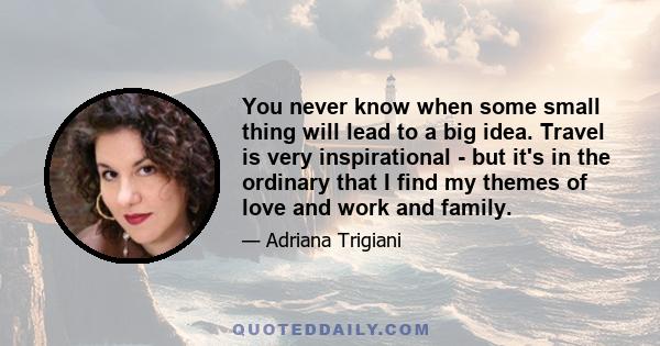 You never know when some small thing will lead to a big idea. Travel is very inspirational - but it's in the ordinary that I find my themes of love and work and family.