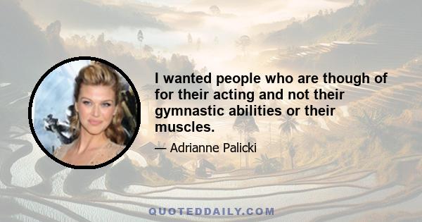 I wanted people who are though of for their acting and not their gymnastic abilities or their muscles.