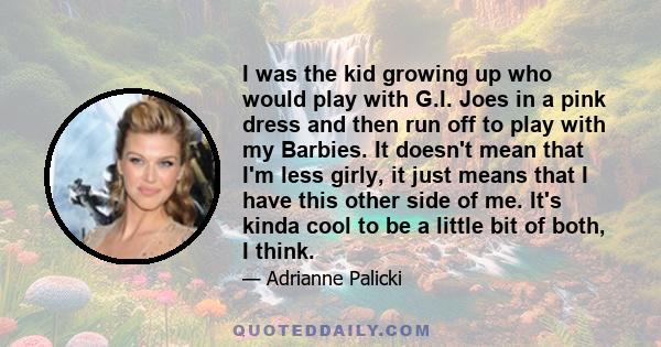 I was the kid growing up who would play with G.I. Joes in a pink dress and then run off to play with my Barbies. It doesn't mean that I'm less girly, it just means that I have this other side of me. It's kinda cool to