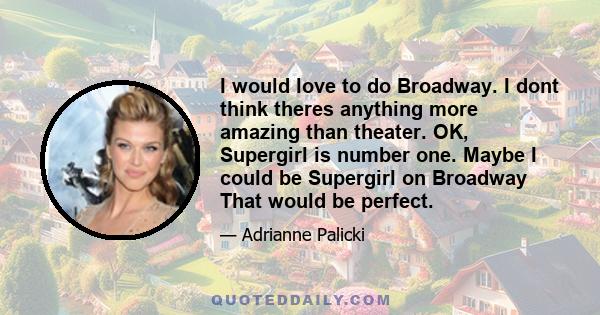 I would love to do Broadway. I dont think theres anything more amazing than theater. OK, Supergirl is number one. Maybe I could be Supergirl on Broadway That would be perfect.