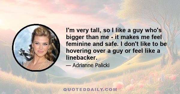 I'm very tall, so I like a guy who's bigger than me - it makes me feel feminine and safe. I don't like to be hovering over a guy or feel like a linebacker.