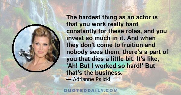 The hardest thing as an actor is that you work really hard constantly for these roles, and you invest so much in it. And when they don't come to fruition and nobody sees them, there's a part of you that dies a little