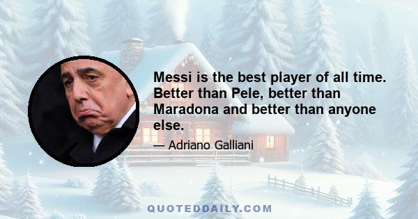 Messi is the best player of all time. Better than Pele, better than Maradona and better than anyone else.