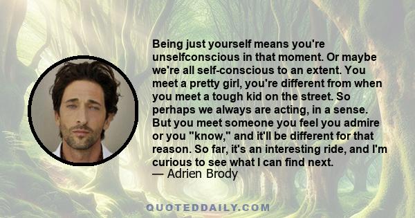 Being just yourself means you're unselfconscious in that moment. Or maybe we're all self-conscious to an extent. You meet a pretty girl, you're different from when you meet a tough kid on the street. So perhaps we