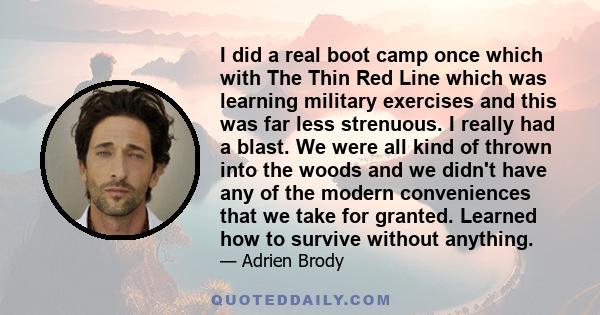 I did a real boot camp once which with The Thin Red Line which was learning military exercises and this was far less strenuous. I really had a blast. We were all kind of thrown into the woods and we didn't have any of