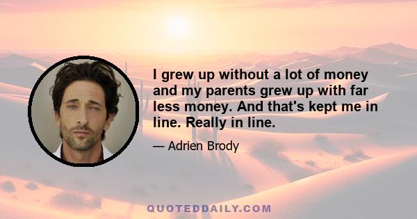 I grew up without a lot of money and my parents grew up with far less money. And that's kept me in line. Really in line.