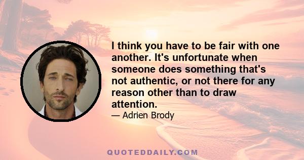 I think you have to be fair with one another. It's unfortunate when someone does something that's not authentic, or not there for any reason other than to draw attention.