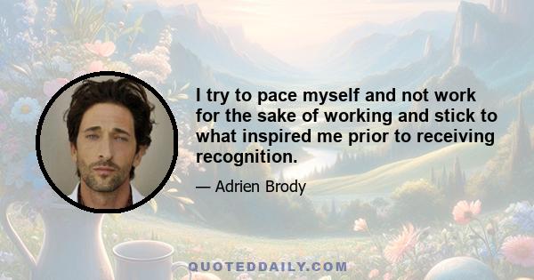 I try to pace myself and not work for the sake of working and stick to what inspired me prior to receiving recognition.