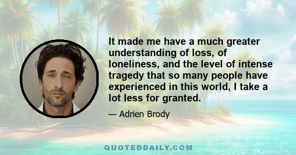 It made me have a much greater understanding of loss, of loneliness, and the level of intense tragedy that so many people have experienced in this world, I take a lot less for granted.