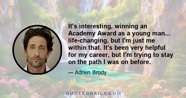 It's interesting, winning an Academy Award as a young man... life-changing, but I'm just me within that. It's been very helpful for my career, but I'm trying to stay on the path I was on before.