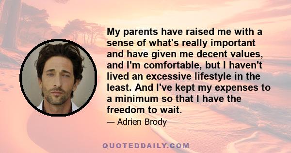 My parents have raised me with a sense of what's really important and have given me decent values, and I'm comfortable, but I haven't lived an excessive lifestyle in the least. And I've kept my expenses to a minimum so