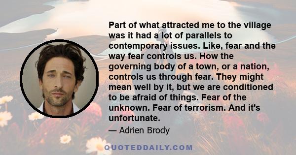 Part of what attracted me to the village was it had a lot of parallels to contemporary issues. Like, fear and the way fear controls us. How the governing body of a town, or a nation, controls us through fear. They might 