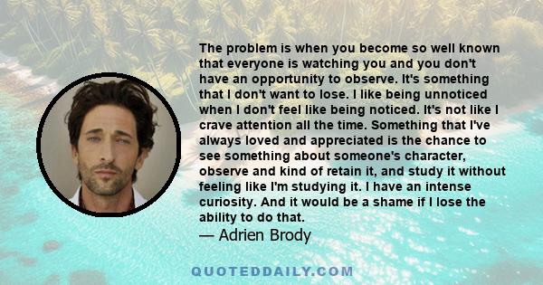 The problem is when you become so well known that everyone is watching you and you don't have an opportunity to observe. It's something that I don't want to lose. I like being unnoticed when I don't feel like being