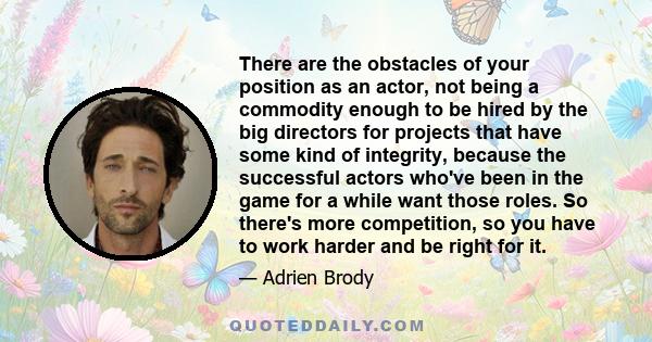 There are the obstacles of your position as an actor, not being a commodity enough to be hired by the big directors for projects that have some kind of integrity, because the successful actors who've been in the game