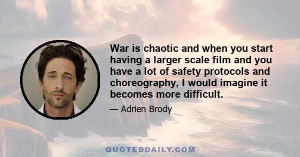 War is chaotic and when you start having a larger scale film and you have a lot of safety protocols and choreography, I would imagine it becomes more difficult.