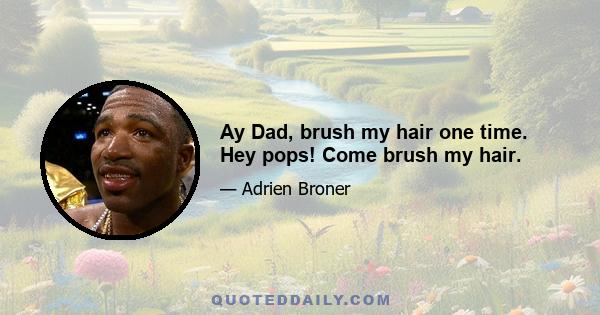 Ay Dad, brush my hair one time. Hey pops! Come brush my hair.