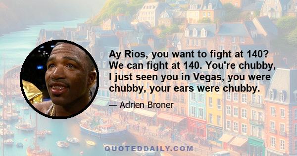 Ay Rios, you want to fight at 140? We can fight at 140. You're chubby, I just seen you in Vegas, you were chubby, your ears were chubby.