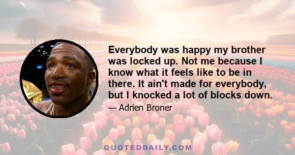 Everybody was happy my brother was locked up. Not me because I know what it feels like to be in there. It ain't made for everybody, but I knocked a lot of blocks down.