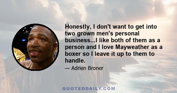 Honestly, I don't want to get into two grown men's personal business...I like both of them as a person and I love Mayweather as a boxer so I leave it up to them to handle.