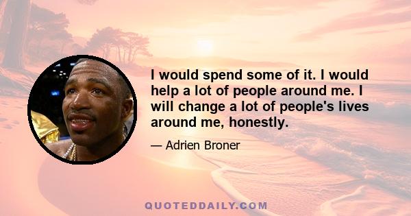 I would spend some of it. I would help a lot of people around me. I will change a lot of people's lives around me, honestly.