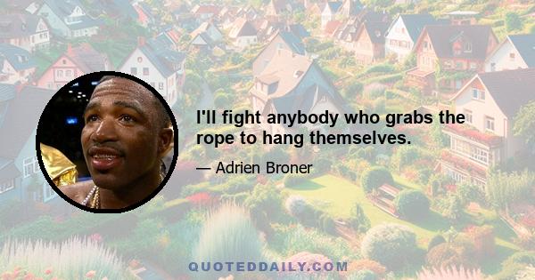 I'll fight anybody who grabs the rope to hang themselves.