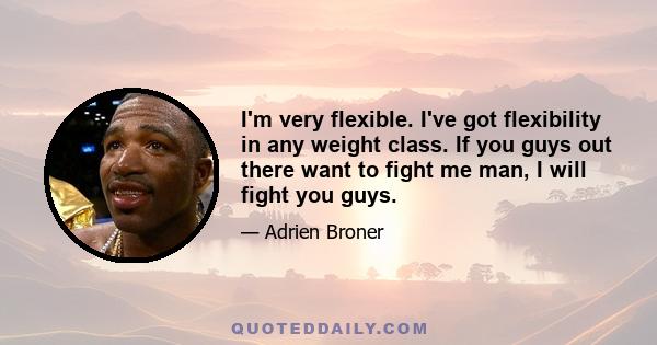 I'm very flexible. I've got flexibility in any weight class. If you guys out there want to fight me man, I will fight you guys.