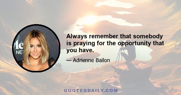 Always remember that somebody is praying for the opportunity that you have.