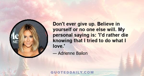 Don't ever give up. Believe in yourself or no one else will. My personal saying is: 'I'd rather die knowing that I tried to do what I love.'