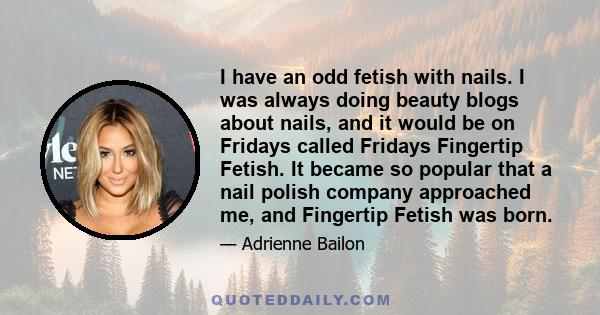 I have an odd fetish with nails. I was always doing beauty blogs about nails, and it would be on Fridays called Fridays Fingertip Fetish. It became so popular that a nail polish company approached me, and Fingertip