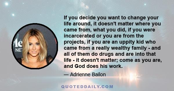 If you decide you want to change your life around, it doesn't matter where you came from, what you did, if you were incarcerated or you are from the projects, if you are an uppity kid who came from a really wealthy