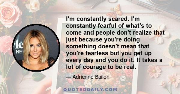 I'm constantly scared. I'm constantly fearful of what's to come and people don't realize that just because you're doing something doesn't mean that you're fearless but you get up every day and you do it. It takes a lot