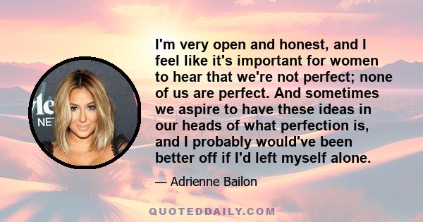 I'm very open and honest, and I feel like it's important for women to hear that we're not perfect; none of us are perfect. And sometimes we aspire to have these ideas in our heads of what perfection is, and I probably