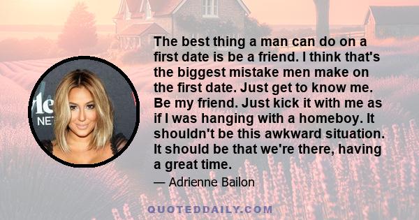 The best thing a man can do on a first date is be a friend. I think that's the biggest mistake men make on the first date. Just get to know me. Be my friend. Just kick it with me as if I was hanging with a homeboy. It