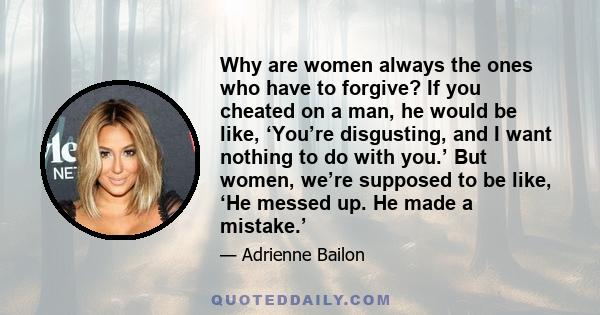 Why are women always the ones who have to forgive? If you cheated on a man, he would be like, ‘You’re disgusting, and I want nothing to do with you.’ But women, we’re supposed to be like, ‘He messed up. He made a