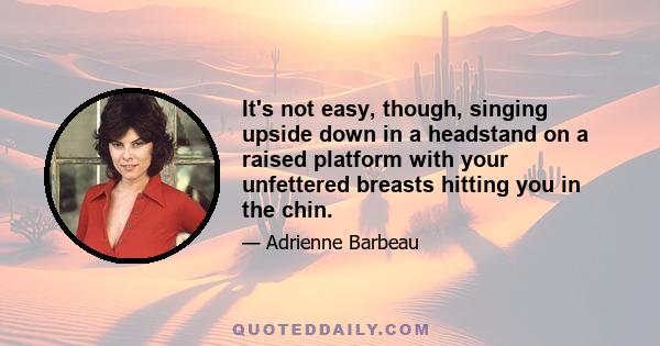 It's not easy, though, singing upside down in a headstand on a raised platform with your unfettered breasts hitting you in the chin.