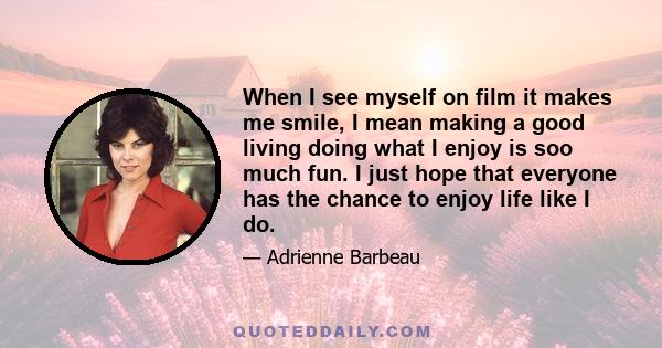 When I see myself on film it makes me smile, I mean making a good living doing what I enjoy is soo much fun. I just hope that everyone has the chance to enjoy life like I do.