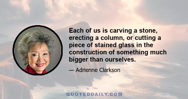 Each of us is carving a stone, erecting a column, or cutting a piece of stained glass in the construction of something much bigger than ourselves.