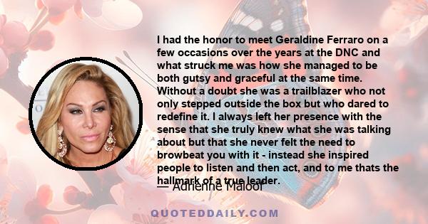 I had the honor to meet Geraldine Ferraro on a few occasions over the years at the DNC and what struck me was how she managed to be both gutsy and graceful at the same time. Without a doubt she was a trailblazer who not 