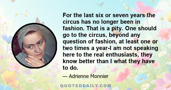 For the last six or seven years the circus has no longer been in fashion. That is a pity. One should go to the circus, beyond any question of fashion, at least one or two times a year-I am not speaking here to the real