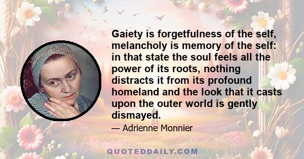 Gaiety is forgetfulness of the self, melancholy is memory of the self: in that state the soul feels all the power of its roots, nothing distracts it from its profound homeland and the look that it casts upon the outer