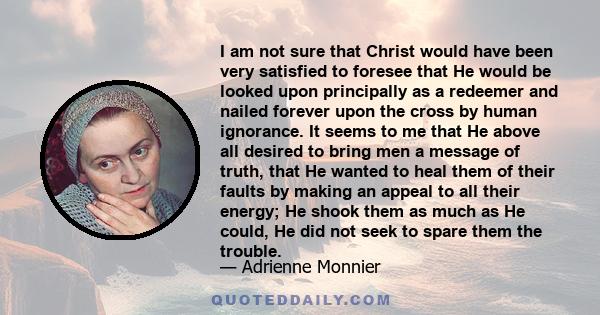 I am not sure that Christ would have been very satisfied to foresee that He would be looked upon principally as a redeemer and nailed forever upon the cross by human ignorance. It seems to me that He above all desired