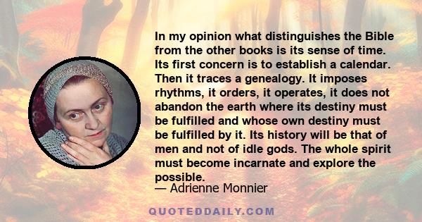 In my opinion what distinguishes the Bible from the other books is its sense of time. Its first concern is to establish a calendar. Then it traces a genealogy. It imposes rhythms, it orders, it operates, it does not