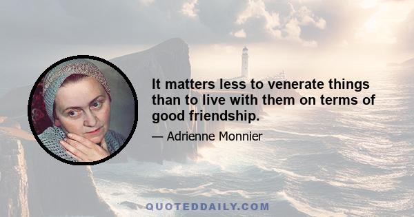 It matters less to venerate things than to live with them on terms of good friendship.